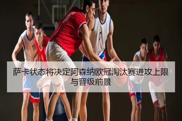 萨卡状态将决定阿森纳欧冠淘汰赛进攻上限与晋级前景