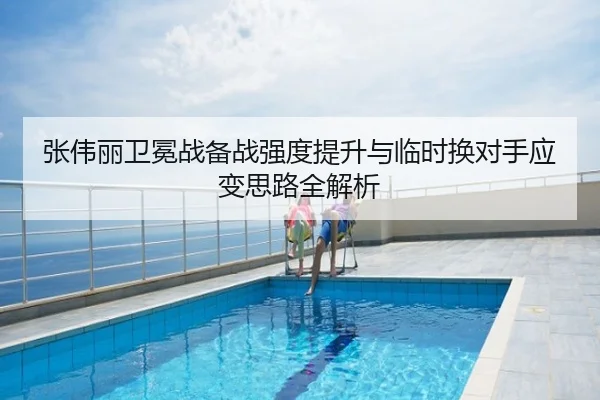 张伟丽卫冕战备战强度提升与临时换对手应变思路全解析