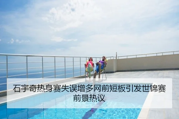 石宇奇热身赛失误增多网前短板引发世锦赛前景热议