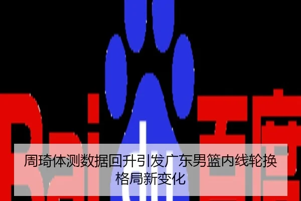 周琦体测数据回升引发广东男篮内线轮换格局新变化