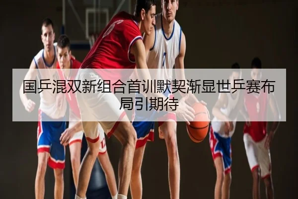 国乒混双新组合首训默契渐显世乒赛布局引期待