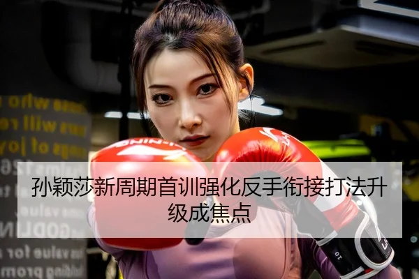 孙颖莎新周期首训强化反手衔接打法升级成焦点