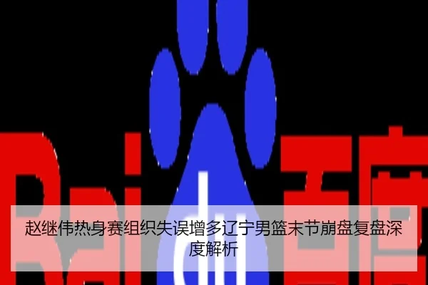 赵继伟热身赛组织失误增多辽宁男篮末节崩盘复盘深度解析