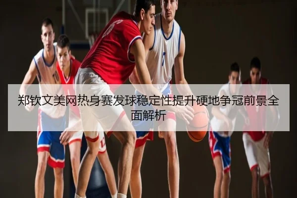 郑钦文美网热身赛发球稳定性提升硬地争冠前景全面解析